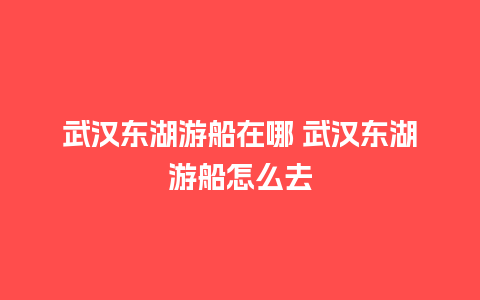 武汉东湖游船在哪 武汉东湖游船怎么去