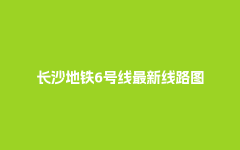 长沙地铁6号线最新线路图