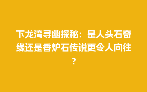 下龙湾寻幽探秘：是人头石奇缘还是香炉石传说更令人向往？