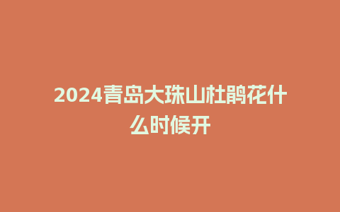 2024青岛大珠山杜鹃花什么时候开