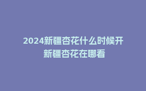 2024新疆杏花什么时候开 新疆杏花在哪看