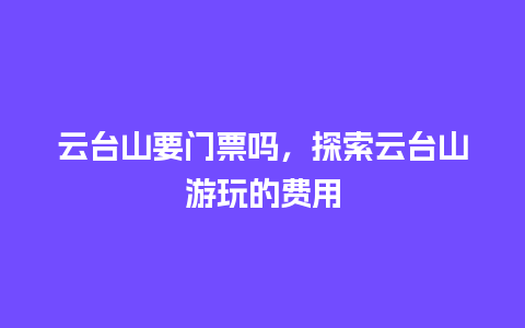 云台山要门票吗，探索云台山游玩的费用