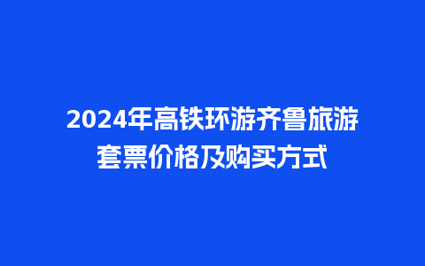 2024年高铁环游齐鲁旅游套票价格及购买方式