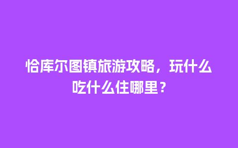 恰库尔图镇旅游攻略，玩什么吃什么住哪里？