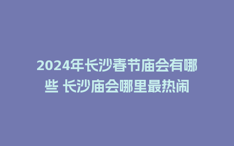 2024年长沙春节庙会有哪些 长沙庙会哪里最热闹