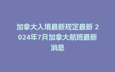 加拿大入境最新规定最新 2024年7月加拿大航班最新消息