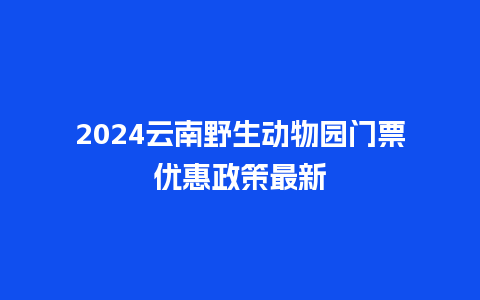 2024云南野生动物园门票优惠政策最新