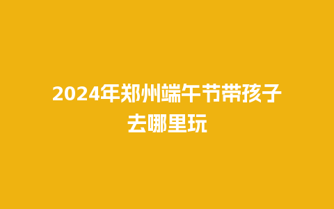 2024年郑州端午节带孩子去哪里玩