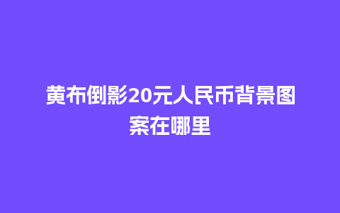 黄布倒影20元人民币背景图案在哪里