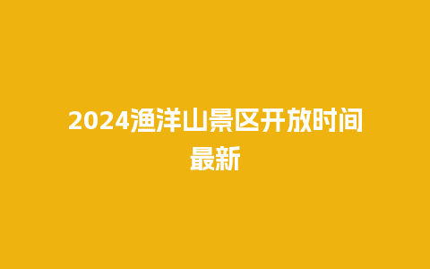 2024渔洋山景区开放时间最新