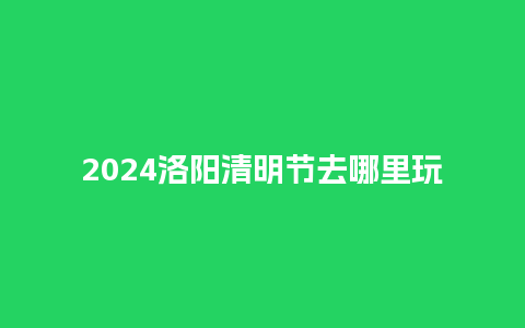 2024洛阳清明节去哪里玩