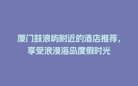 厦门鼓浪屿附近的酒店推荐，享受浪漫海岛度假时光