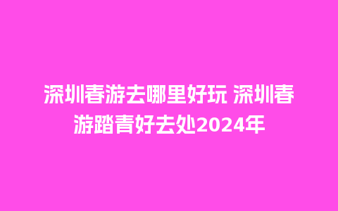 深圳春游去哪里好玩 深圳春游踏青好去处2024年