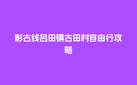 影古线吕田镇古田村自由行攻略