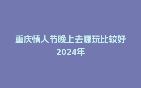 重庆情人节晚上去哪玩比较好2024年