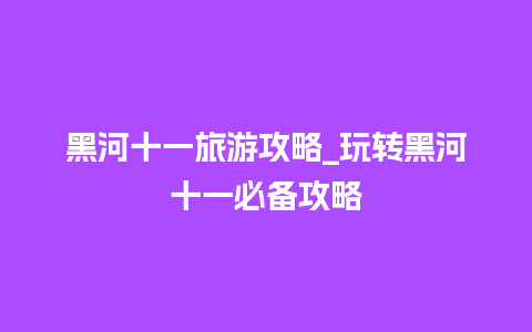 黑河十一旅游攻略_玩转黑河十一必备攻略