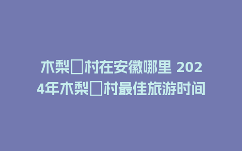 木梨硔村在安徽哪里 2024年木梨硔村最佳旅游时间