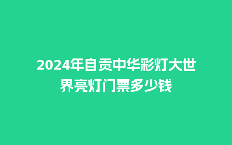 2024年自贡中华彩灯大世界亮灯门票多少钱