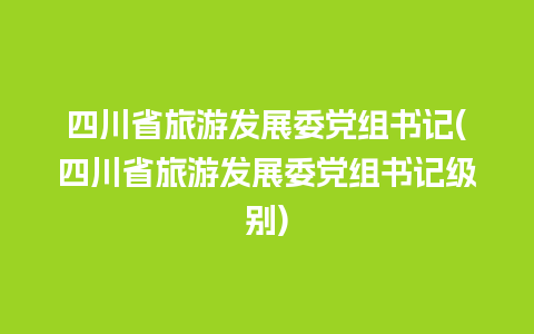 四川省旅游发展委党组书记(四川省旅游发展委党组书记级别)