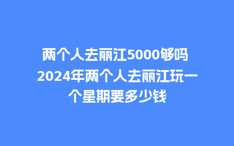 两个人去丽江5000够吗 2024年两个人去丽江玩一个星期要多少钱