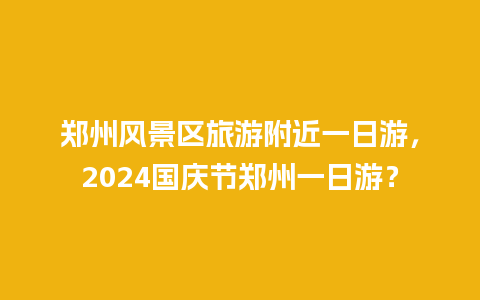 郑州风景区旅游附近一日游，2024国庆节郑州一日游？