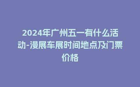 2024年广州五一有什么活动-漫展车展时间地点及门票价格