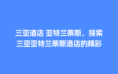 三亚酒店 亚特兰蒂斯，探索三亚亚特兰蒂斯酒店的精彩