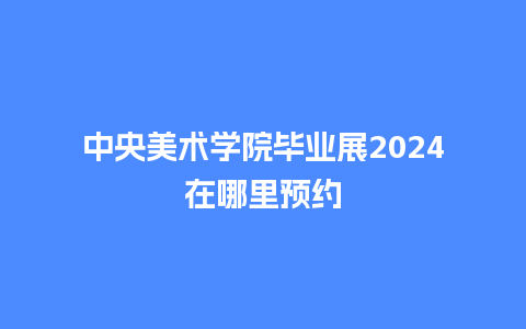 中央美术学院毕业展2024在哪里预约