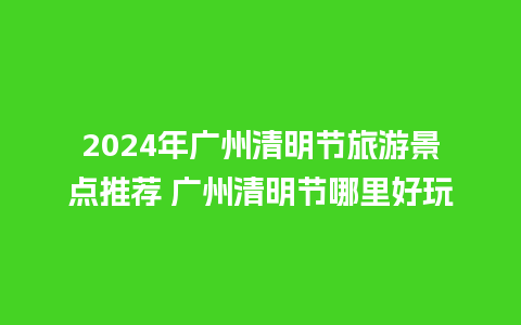 2024年广州清明节旅游景点推荐 广州清明节哪里好玩