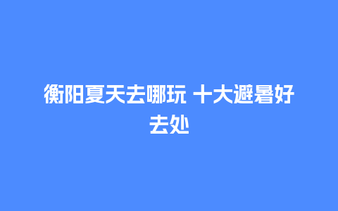 衡阳夏天去哪玩 十大避暑好去处