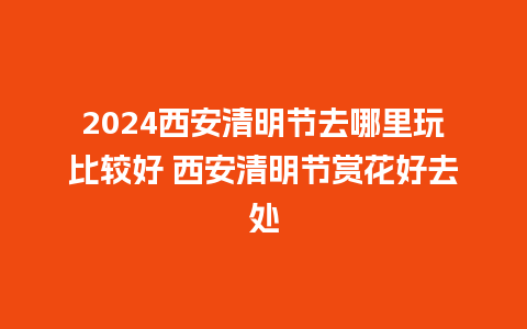 2024西安清明节去哪里玩比较好 西安清明节赏花好去处