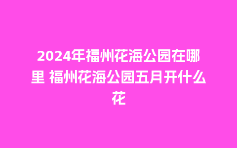 2024年福州花海公园在哪里 福州花海公园五月开什么花