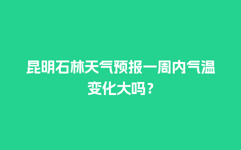 昆明石林天气预报一周内气温变化大吗？