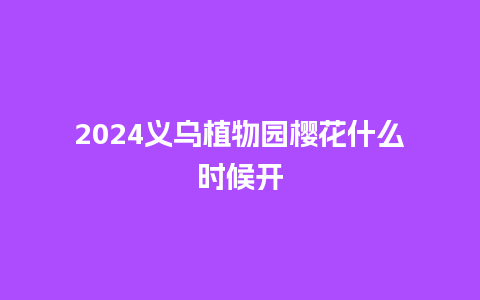 2024义乌植物园樱花什么时候开