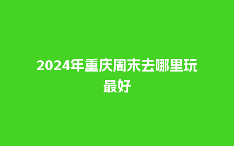 2024年重庆周末去哪里玩最好