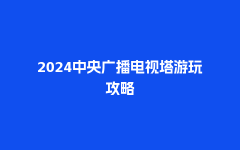 2024中央广播电视塔游玩攻略