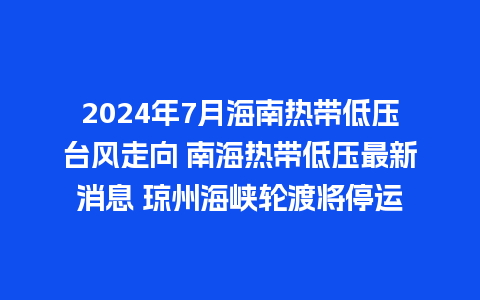 2024年7月海南热带低压台风走向 南海热带低压最新消息 琼州海峡轮渡将停运