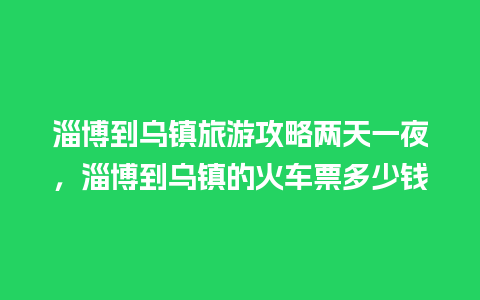 淄博到乌镇旅游攻略两天一夜，淄博到乌镇的火车票多少钱