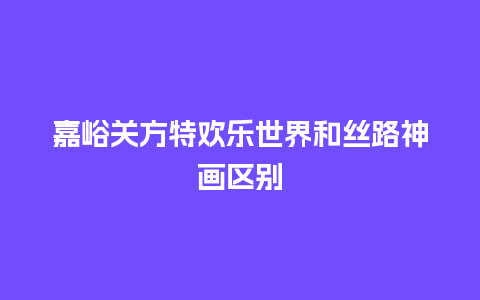 嘉峪关方特欢乐世界和丝路神画区别