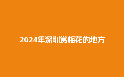 2024年深圳赏梅花的地方