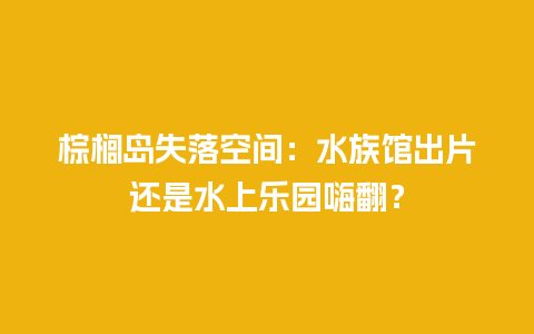 棕榈岛失落空间：水族馆出片还是水上乐园嗨翻？