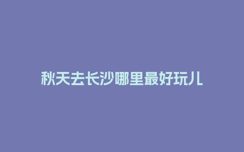 秋天去长沙哪里最好玩儿