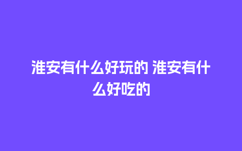 淮安有什么好玩的 淮安有什么好吃的