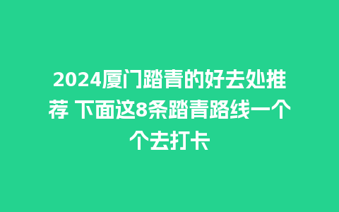 2024厦门踏青的好去处推荐 下面这8条踏青路线一个个去打卡