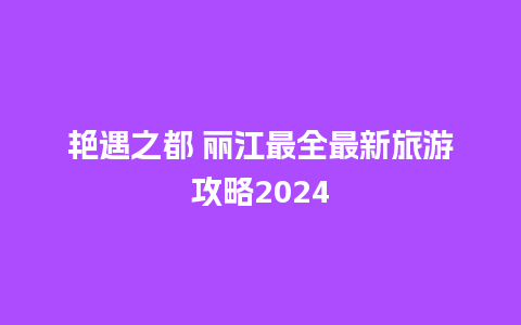 艳遇之都 丽江最全最新旅游攻略2024