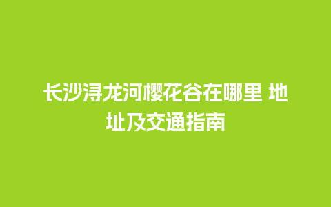 长沙浔龙河樱花谷在哪里 地址及交通指南