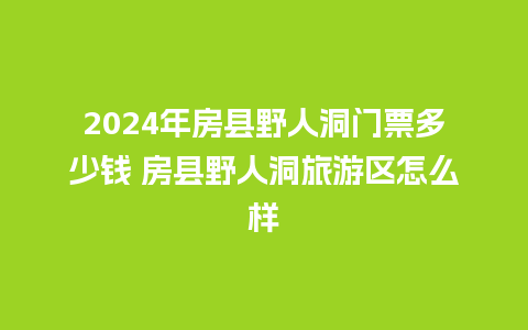 2024年房县野人洞门票多少钱 房县野人洞旅游区怎么样