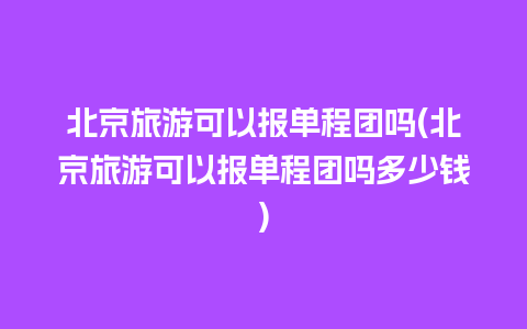 北京旅游可以报单程团吗(北京旅游可以报单程团吗多少钱)