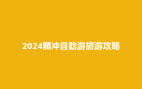 2024腾冲自助游旅游攻略