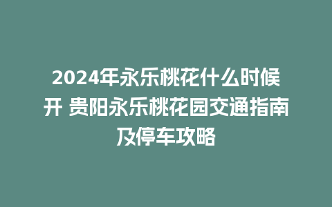 2024年永乐桃花什么时候开 贵阳永乐桃花园交通指南及停车攻略